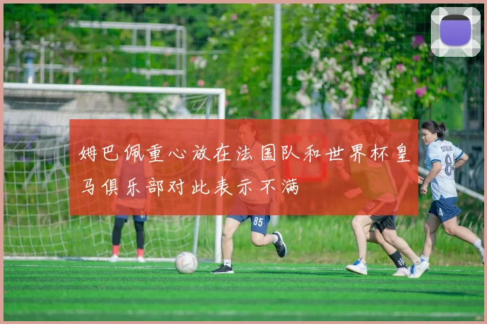 姆巴佩重心放在法国队和世界杯皇马俱乐部对此表示不满
