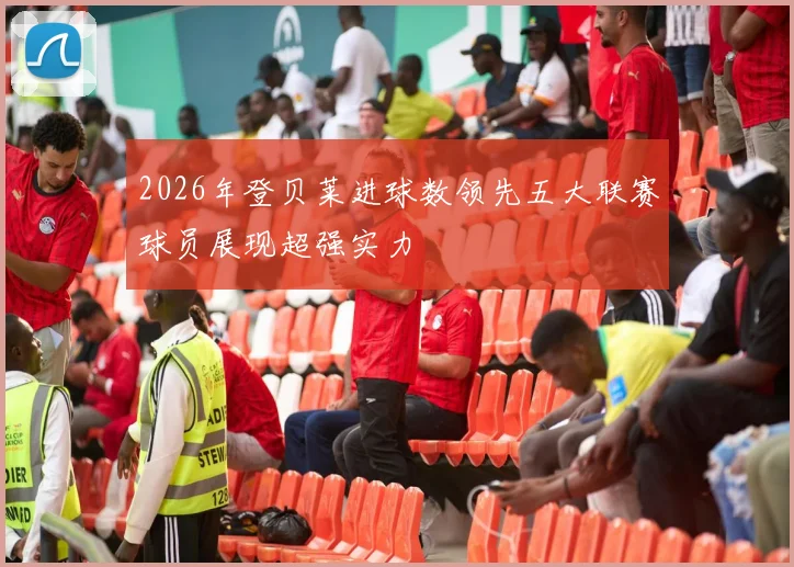 2026年登贝莱进球数领先五大联赛球员展现超强实力