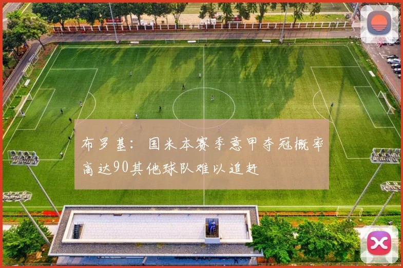 布罗基：国米本赛季意甲夺冠概率高达90其他球队难以追赶