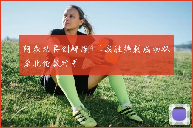 阿森纳再创辉煌4-1战胜热刺成功双杀北伦敦对手