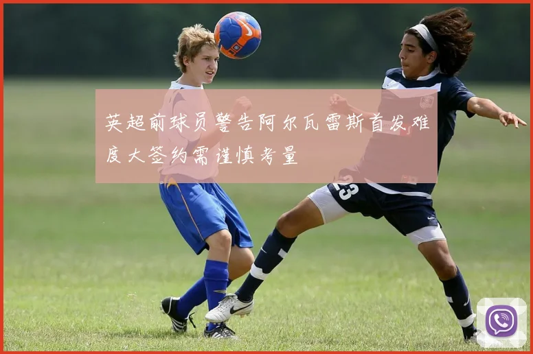 英超前球员警告阿尔瓦雷斯首发难度大签约需谨慎考量